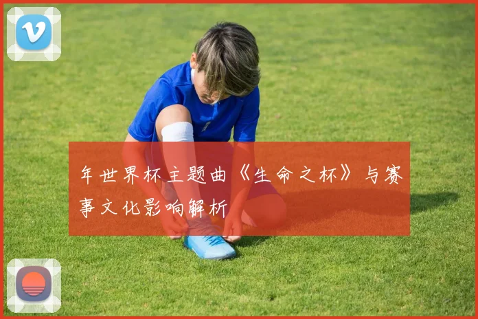 年世界杯主题曲《生命之杯》与赛事文化影响解析