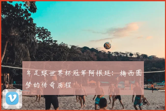 年足球世界杯冠军阿根廷：梅西圆梦的传奇历程