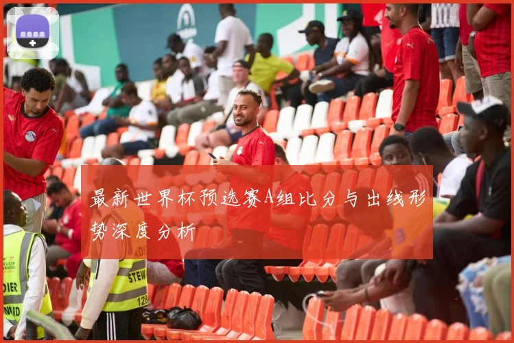 最新世界杯预选赛A组比分与出线形势深度分析