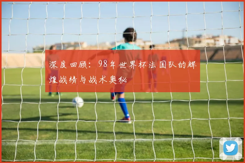 深度回顾：98年世界杯法国队的辉煌战绩与战术奥秘