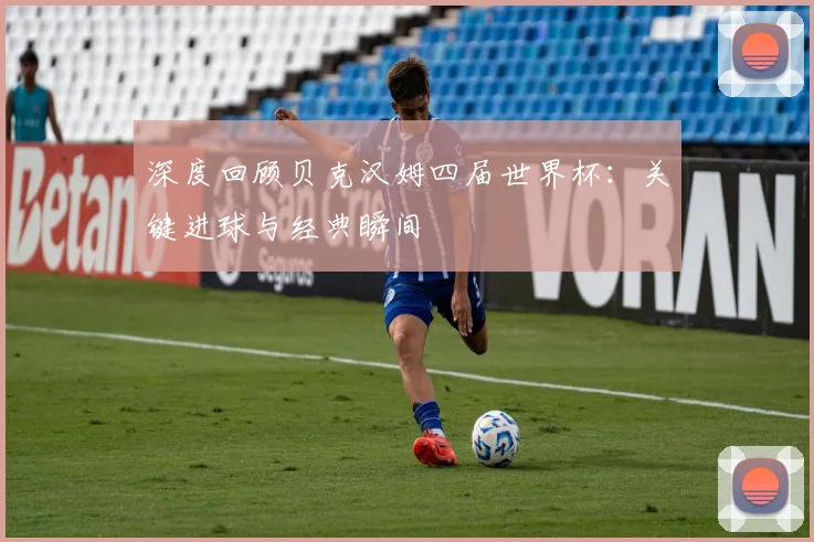 深度回顾贝克汉姆四届世界杯：关键进球与经典瞬间
