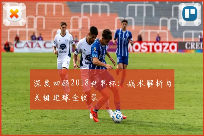 深度回顾2018世界杯：战术解析与关键进球全收录