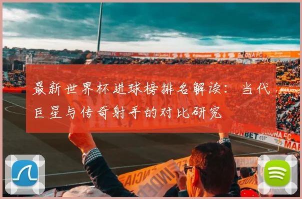 最新世界杯进球榜排名解读:当代巨星与传奇射手的对比研究