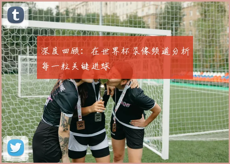深度回顾：在世界杯录像频道分析每一粒关键进球