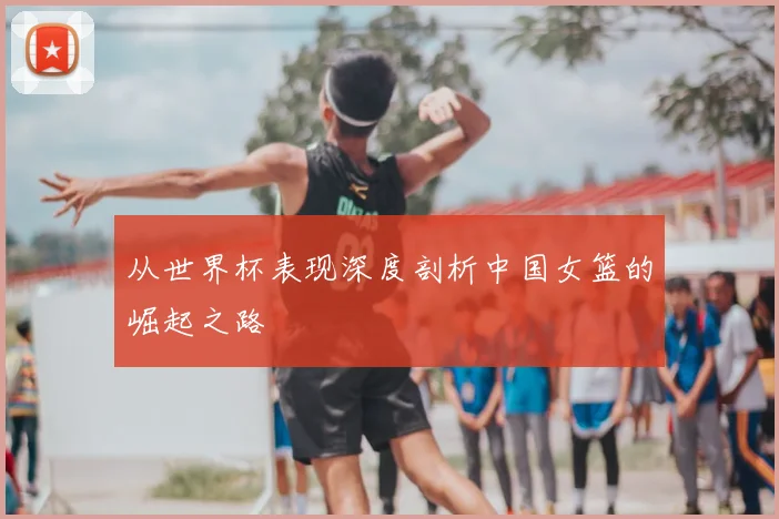 从世界杯表现深度剖析中国女篮的崛起之路