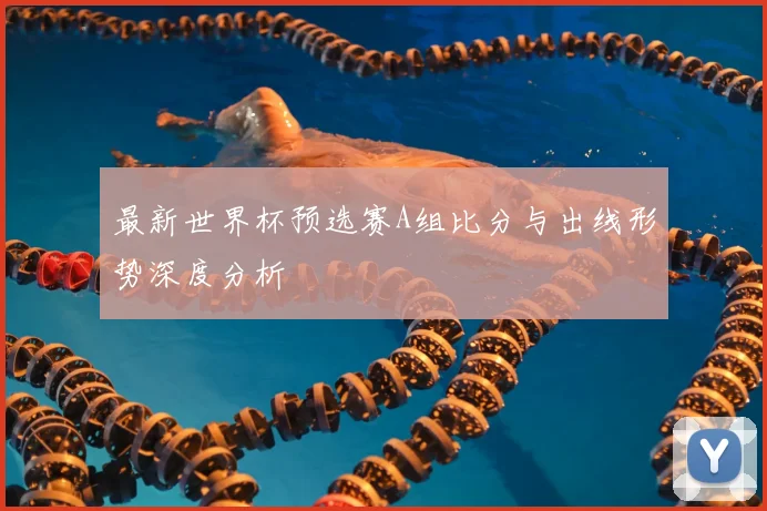 最新世界杯预选赛A组比分与出线形势深度分析