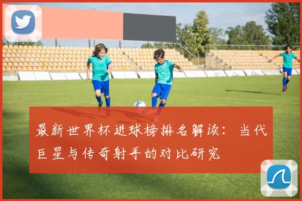 最新世界杯进球榜排名解读：当代巨星与传奇射手的对比研究