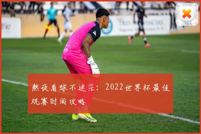 熬夜看球不迷茫:2022世界杯最佳观赛时间攻略