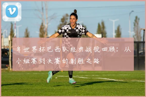 年世界杯巴西队经典战役回顾：从小组赛到决赛的制胜之路